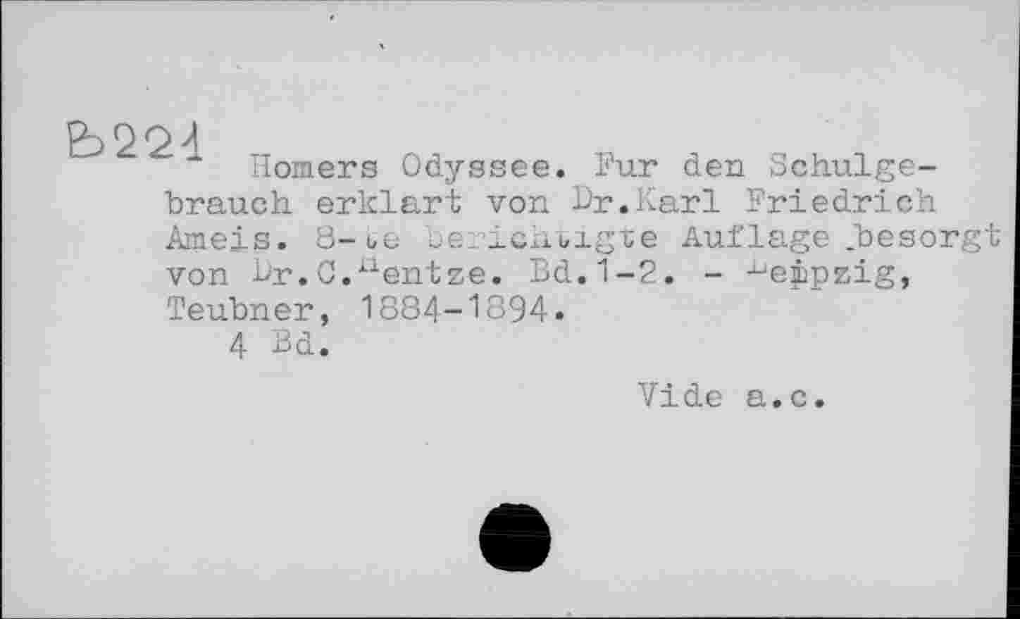 ﻿Ь224
Homers Odyssee. Pur den Schulge-
brauch erklärt von Dr,Karl Friedrich
Ameis. 8-te berichtigte von Dr.C,uentze. Bd.1-2 Teubner, 1884-1894.
4 Bd.
Auflage .besorgt
- -^eppzig,
Vide a.c.